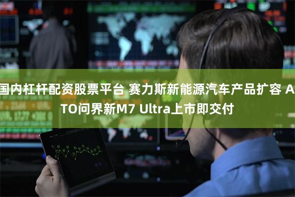 国内杠杆配资股票平台 赛力斯新能源汽车产品扩容 AITO问界新M7 Ultra上市即交付