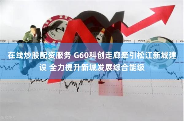 在线炒股配资服务 G60科创走廊牵引松江新城建设 全力提升新城发展综合能级