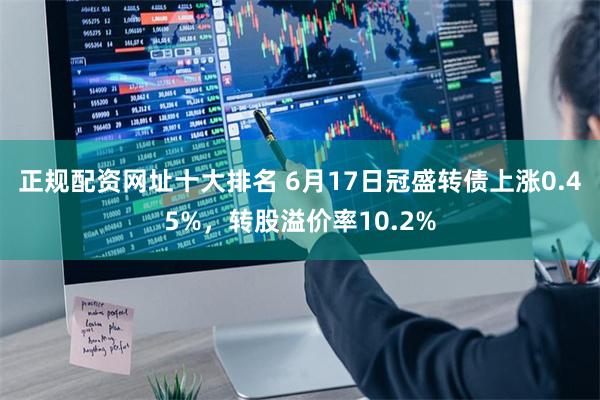 正规配资网址十大排名 6月17日冠盛转债上涨0.45%，转股溢价率10.2%