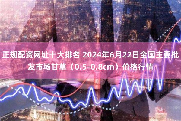 正规配资网址十大排名 2024年6月22日全国主要批发市场甘草（0.5-0.8cm）价格行情