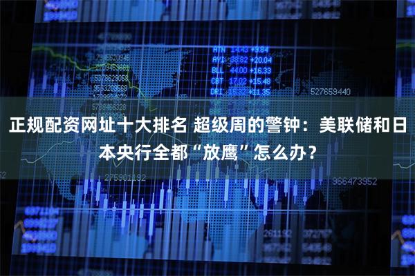 正规配资网址十大排名 超级周的警钟：美联储和日本央行全都“放鹰”怎么办？