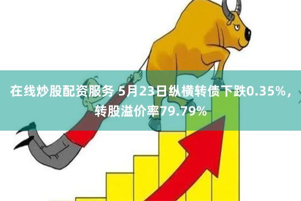 在线炒股配资服务 5月23日纵横转债下跌0.35%，转股溢价率79.79%