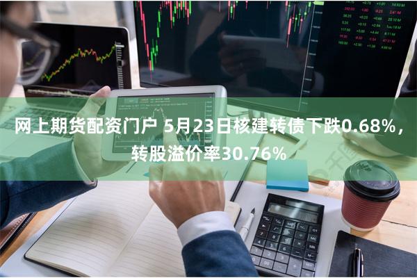 网上期货配资门户 5月23日核建转债下跌0.68%，转股溢价率30.76%