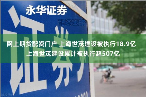 网上期货配资门户 上海世茂建设被执行18.9亿  上海世茂建设累计被执行超507亿