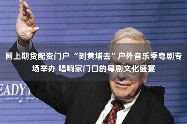 网上期货配资门户 “到黄埔去”户外音乐季粤剧专场举办 唱响家门口的粤剧文化盛宴