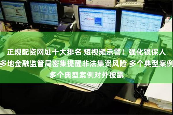 正规配资网址十大排名 短视频示警！强化银保人员培训！多地金融监管局密集提醒非法集资风险 多个典型案例对外披露