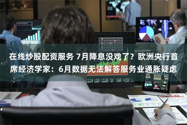 在线炒股配资服务 7月降息没戏了？欧洲央行首席经济学家：