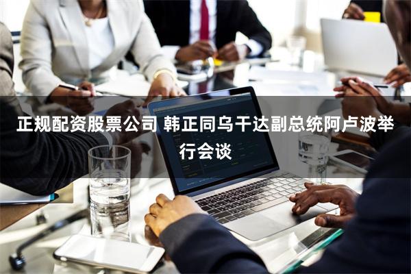 正规配资股票公司 韩正同乌干达副总统阿卢波举行会谈