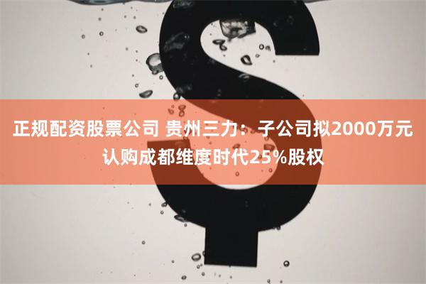 正规配资股票公司 贵州三力：子公司拟2000万元认购成都维度时代25%股权