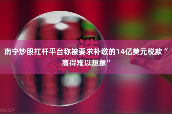 南宁炒股杠杆平台称被要求补缴的14亿美元税款“高得难以想
