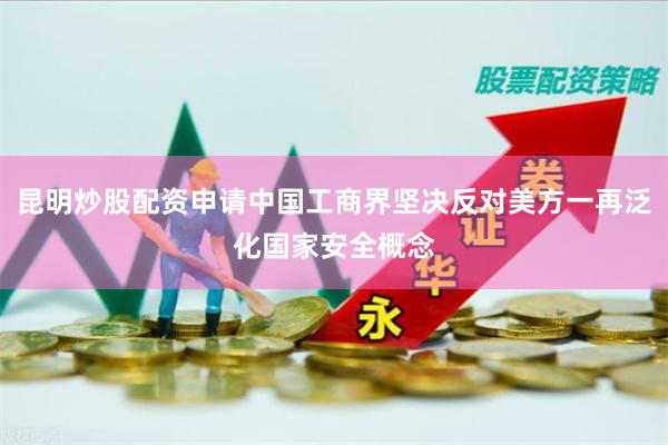 昆明炒股配资申请中国工商界坚决反对美方一再泛化国家安全概念