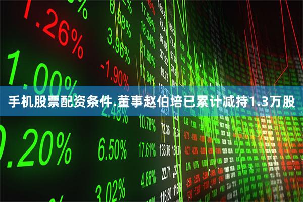 手机股票配资条件.董事赵伯培已累计减持1.3万股