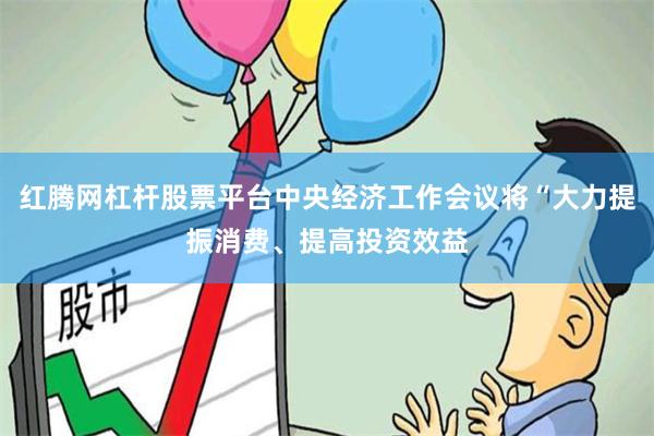 红腾网杠杆股票平台中央经济工作会议将“大力提振消费、提高投资效益