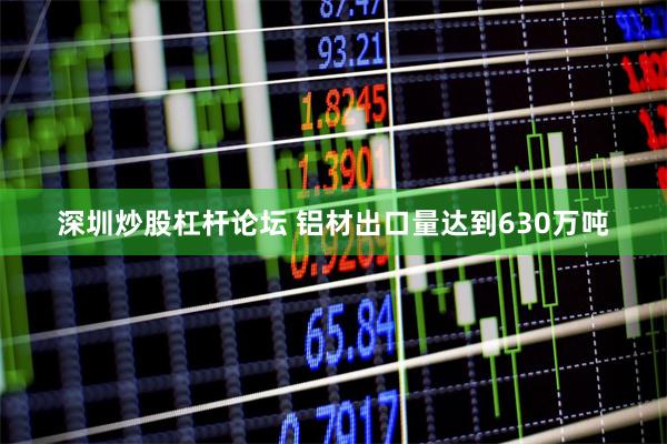深圳炒股杠杆论坛 铝材出口量达到630万吨