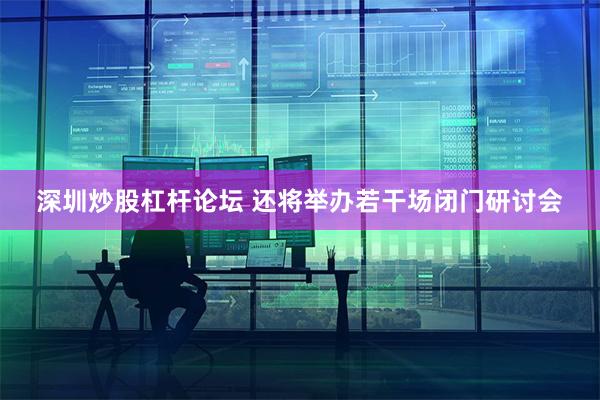深圳炒股杠杆论坛 还将举办若干场闭门研讨会