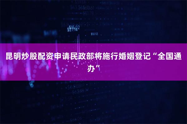昆明炒股配资申请民政部将施行婚姻登记“全国通办”