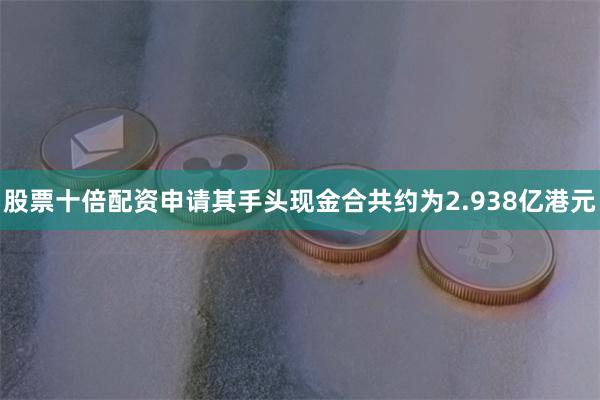 股票十倍配资申请其手头现金合共约为2.938亿港元