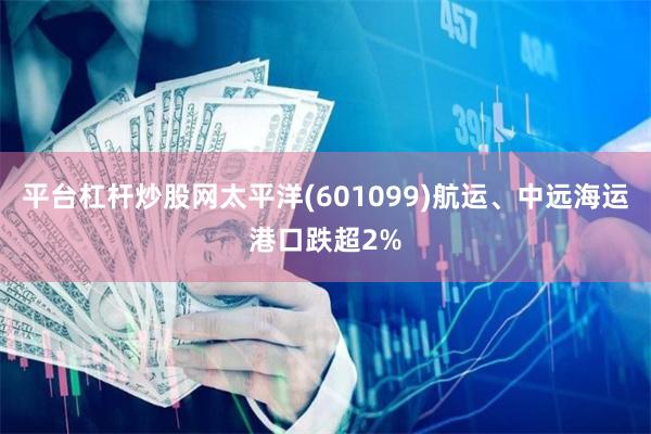 平台杠杆炒股网太平洋(601099)航运、中远海运港口跌超2%