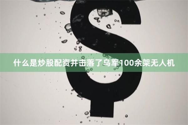 什么是炒股配资并击落了乌军100余架无人机
