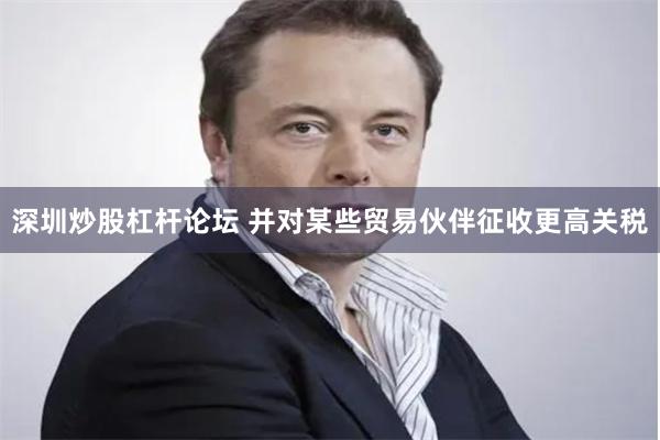 深圳炒股杠杆论坛 并对某些贸易伙伴征收更高关税