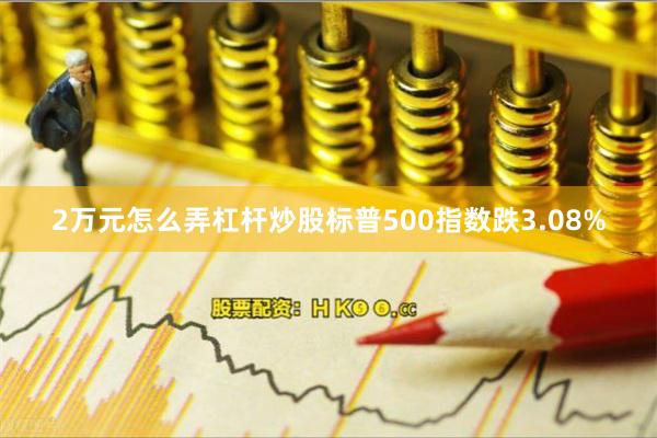 2万元怎么弄杠杆炒股标普500指数跌3.08%