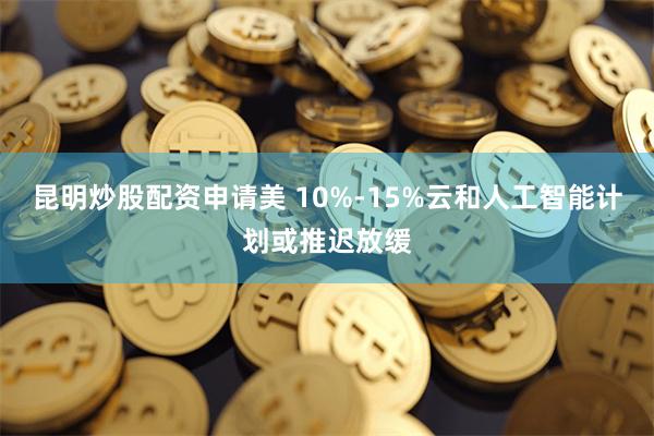 昆明炒股配资申请美 10%-15%云和人工智能计划或推迟放缓