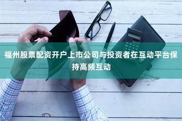 福州股票配资开户上市公司与投资者在互动平台保持高频互动