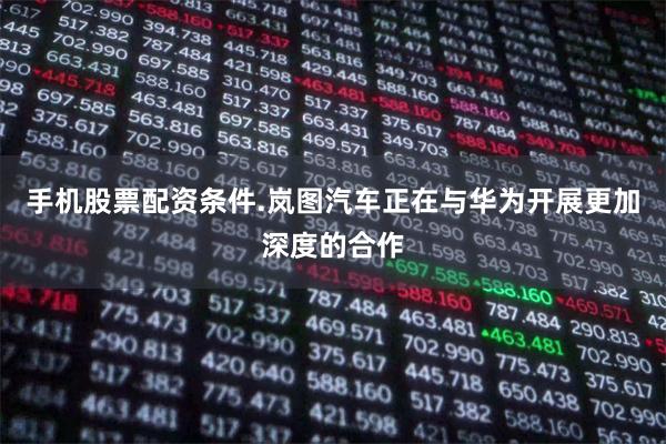 手机股票配资条件.岚图汽车正在与华为开展更加深度的合作