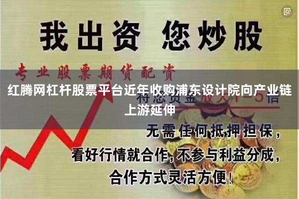 红腾网杠杆股票平台近年收购浦东设计院向产业链上游延伸