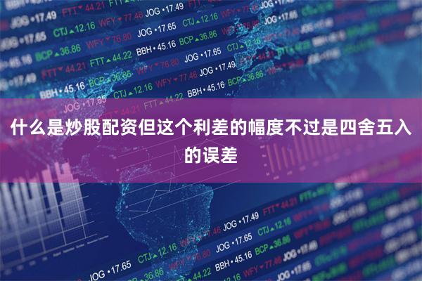 什么是炒股配资但这个利差的幅度不过是四舍五入的误差
