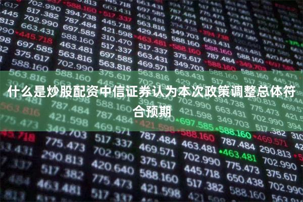 什么是炒股配资中信证券认为本次政策调整总体符合预期