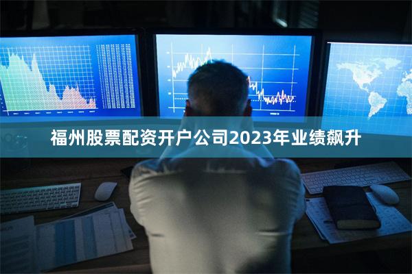 福州股票配资开户公司2023年业绩飙升