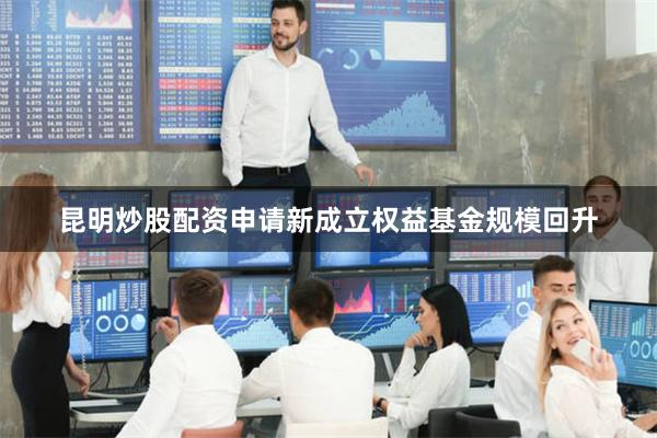 昆明炒股配资申请新成立权益基金规模回升