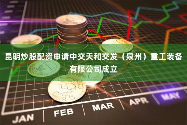 昆明炒股配资申请中交天和交发（泉州）重工装备有限公司成立