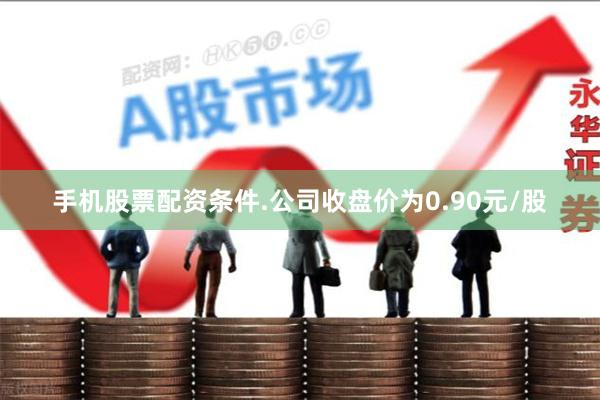 手机股票配资条件.公司收盘价为0.90元/股