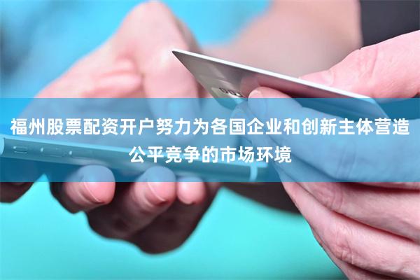 福州股票配资开户努力为各国企业和创新主体营造公平竞争的市场环